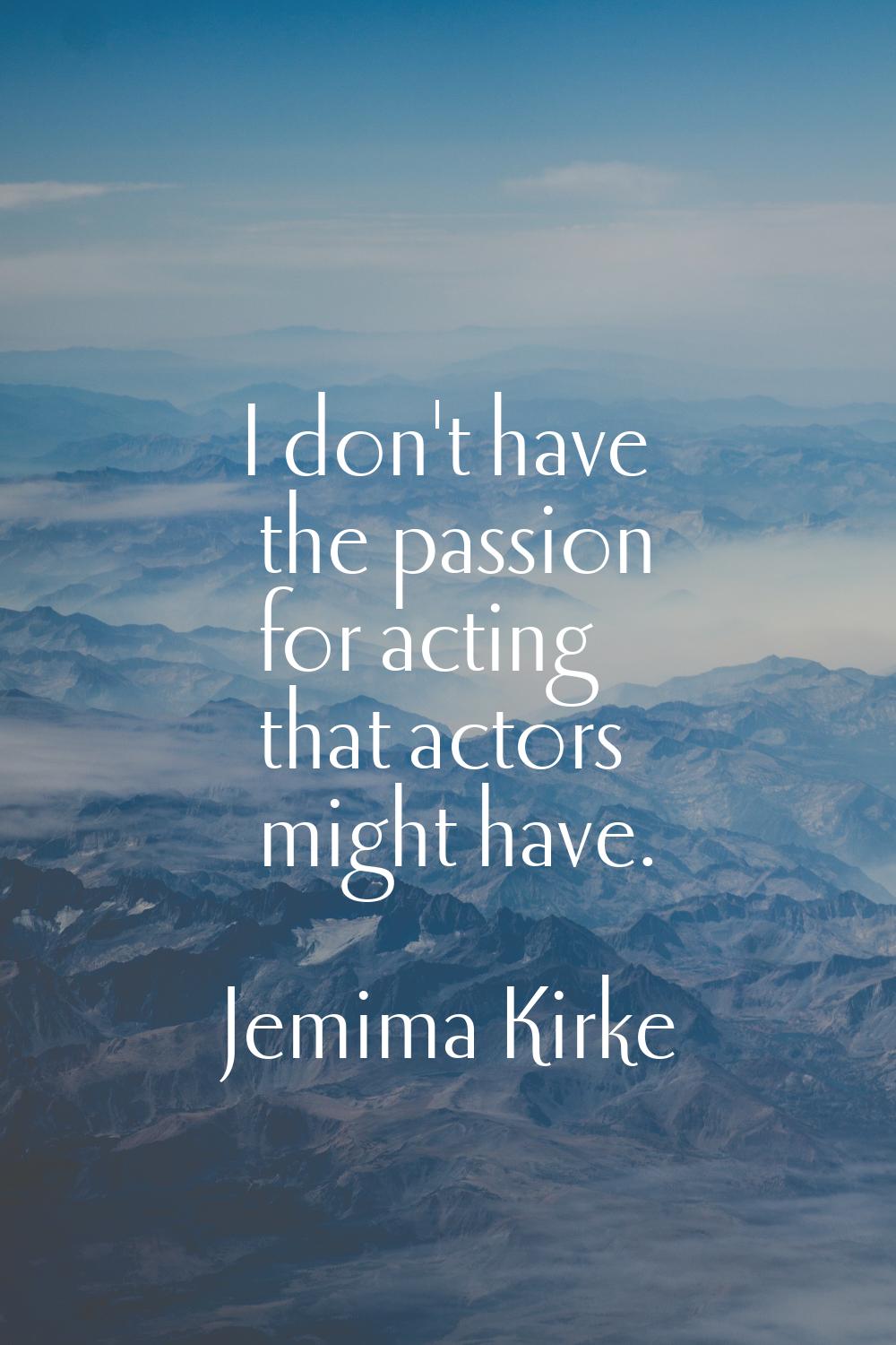 I don't have the passion for acting that actors might have.