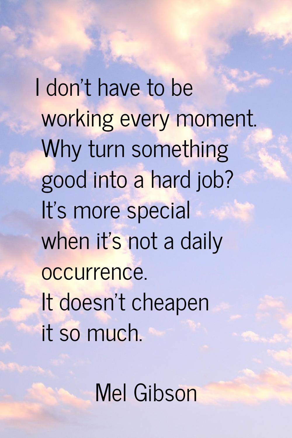 I don't have to be working every moment. Why turn something good into a hard job? It's more special
