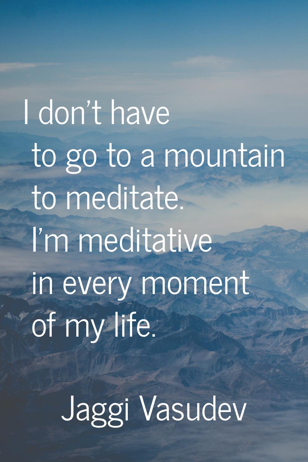I don't have to go to a mountain to meditate. I'm meditative in every moment of my life.