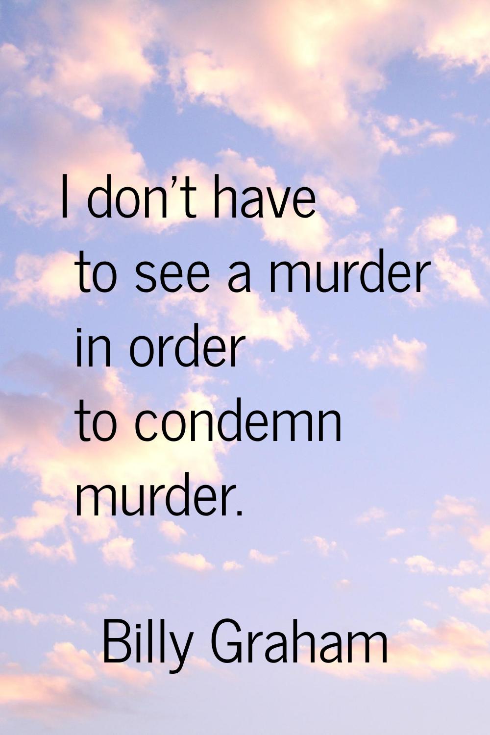 I don't have to see a murder in order to condemn murder.