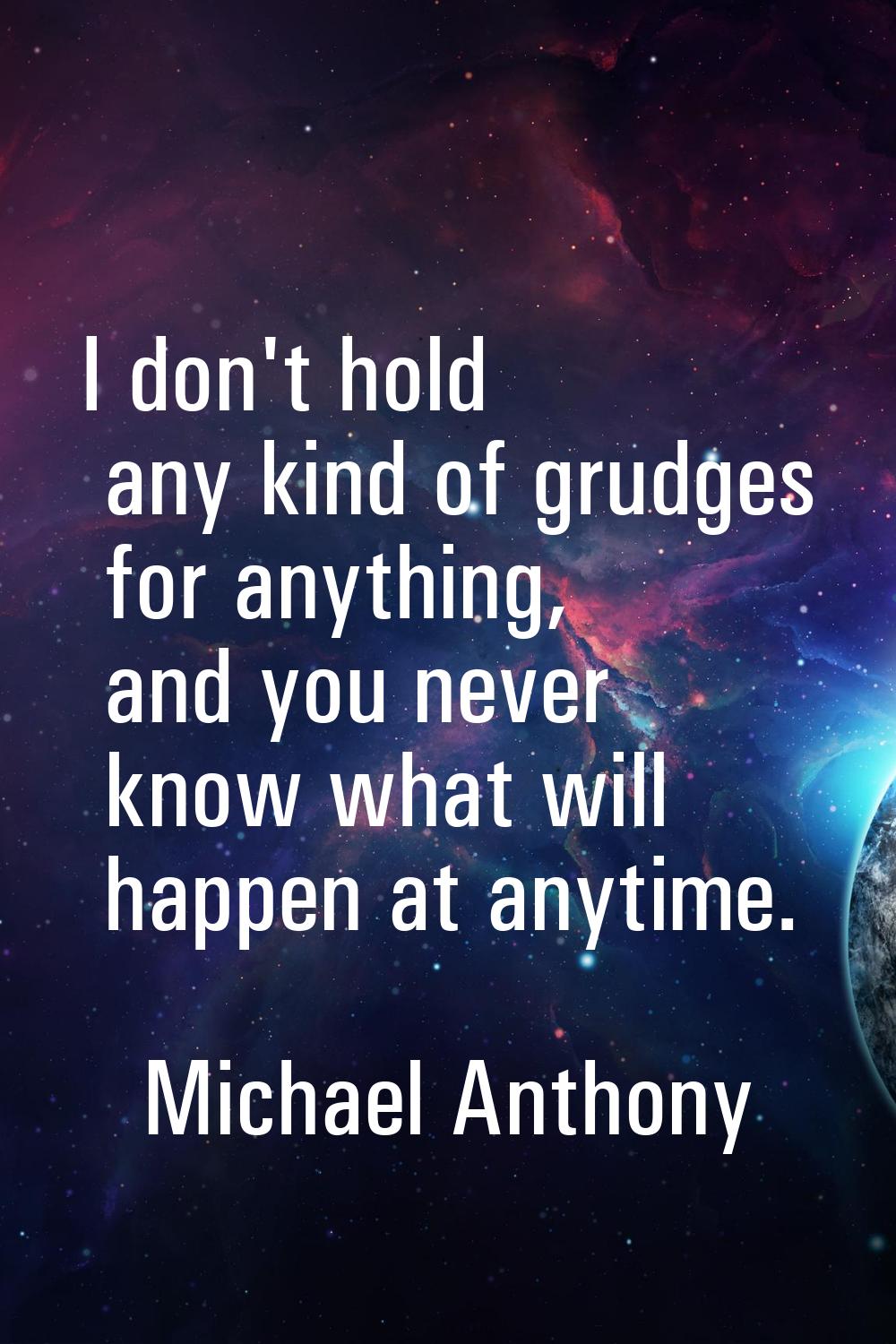 I don't hold any kind of grudges for anything, and you never know what will happen at anytime.