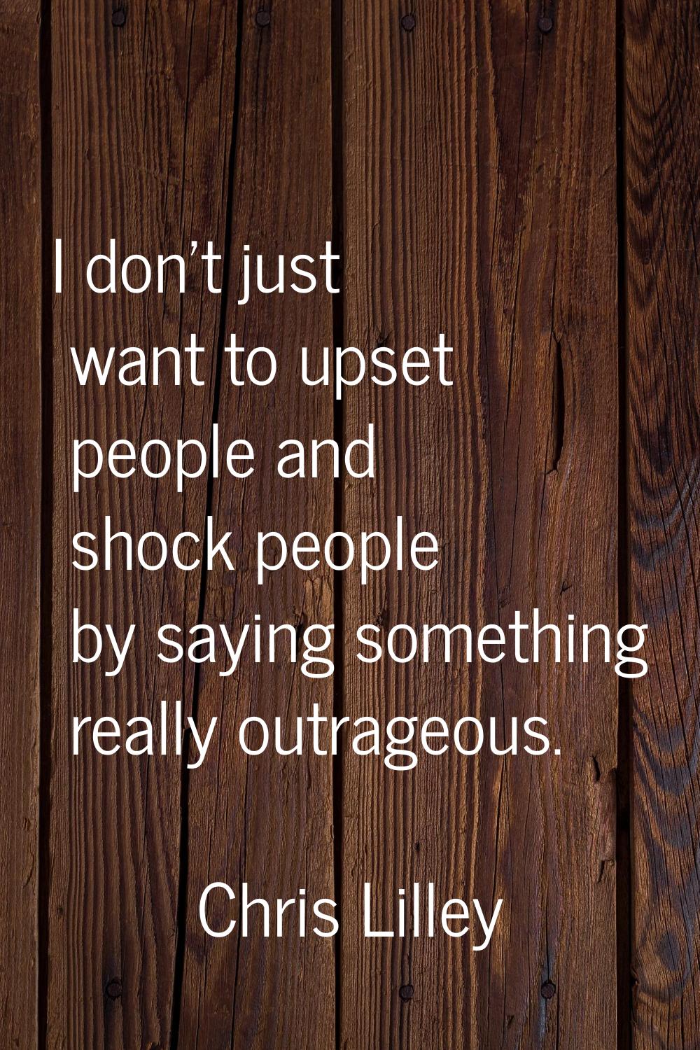 I don't just want to upset people and shock people by saying something really outrageous.