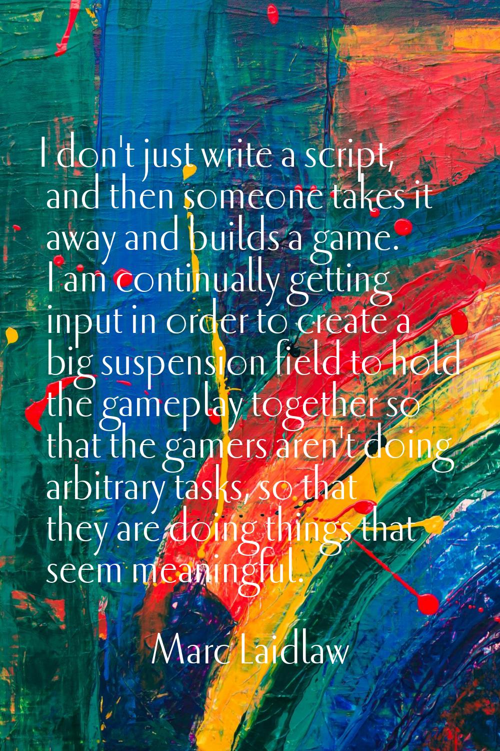 I don't just write a script, and then someone takes it away and builds a game. I am continually get