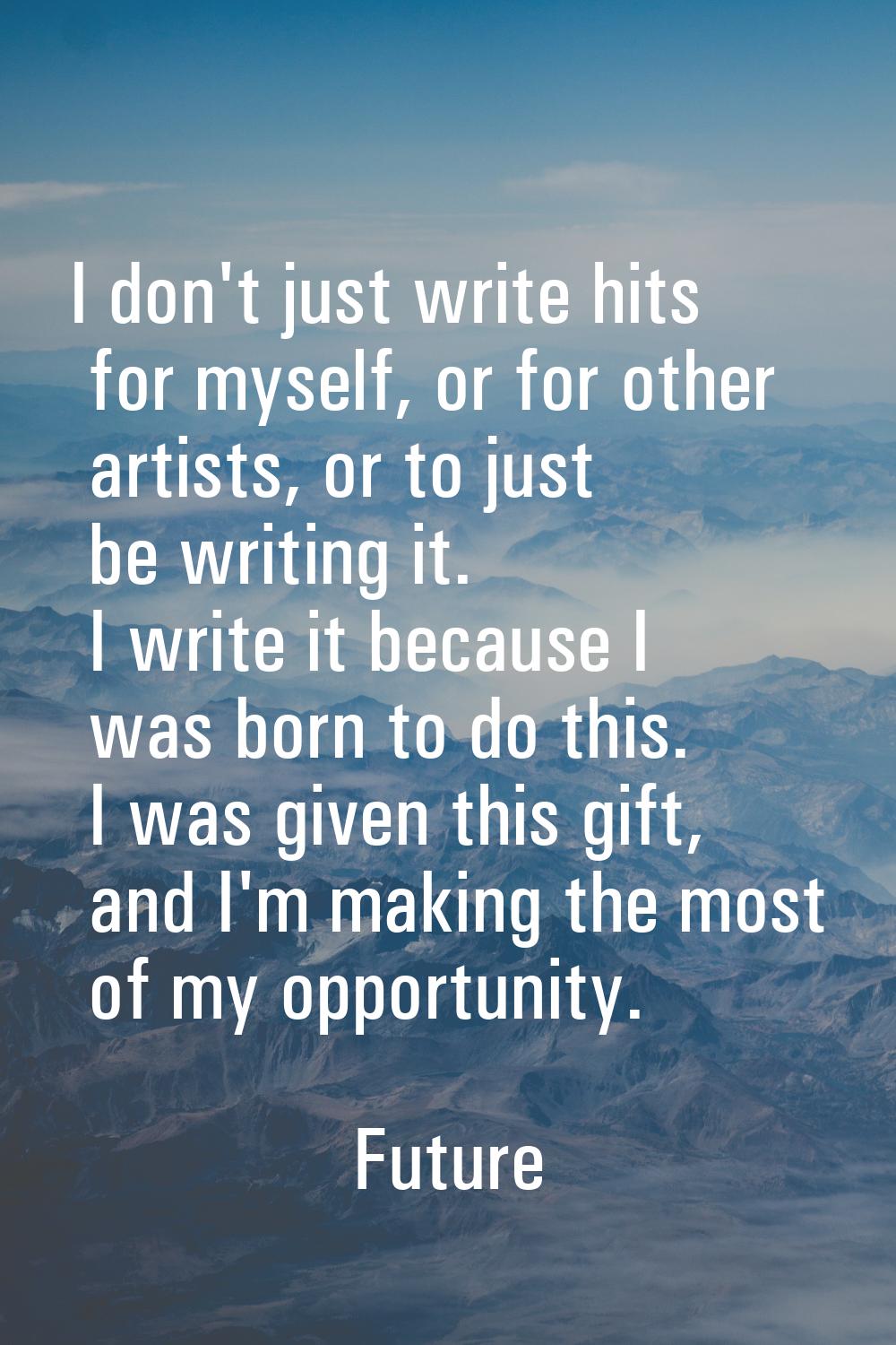 I don't just write hits for myself, or for other artists, or to just be writing it. I write it beca