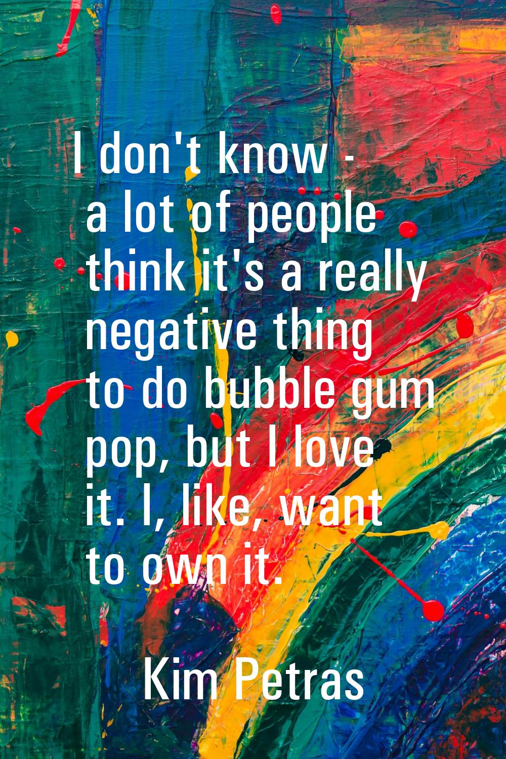 I don't know - a lot of people think it's a really negative thing to do bubble gum pop, but I love 
