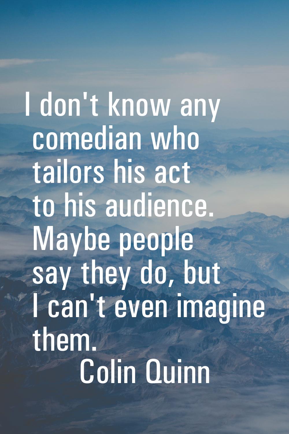 I don't know any comedian who tailors his act to his audience. Maybe people say they do, but I can'