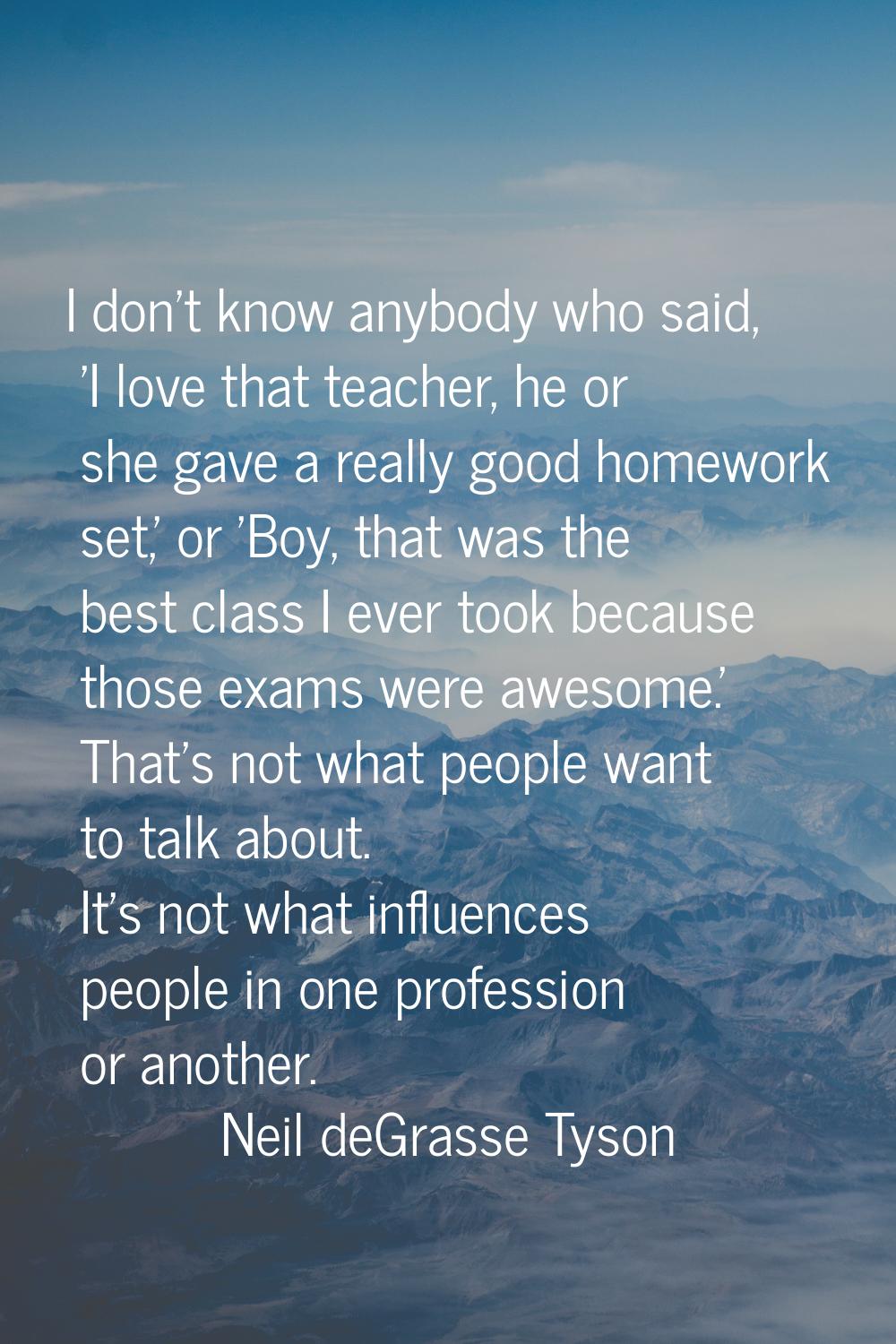 I don't know anybody who said, 'I love that teacher, he or she gave a really good homework set,' or