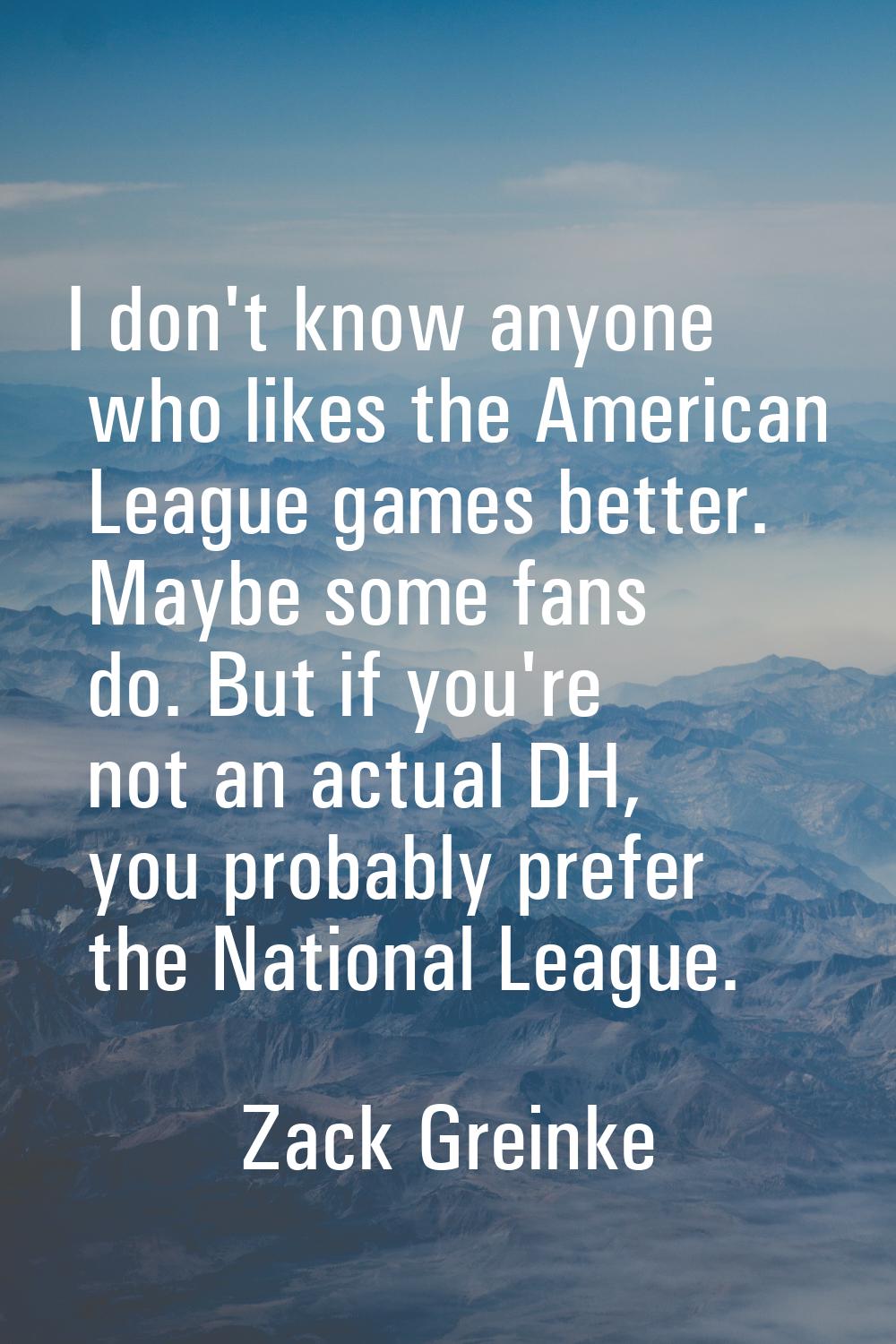 I don't know anyone who likes the American League games better. Maybe some fans do. But if you're n