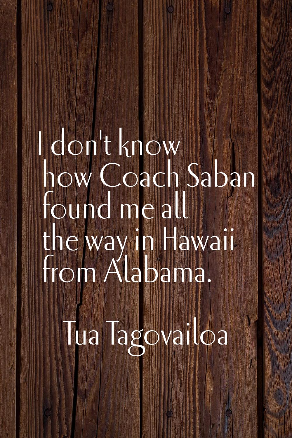 I don't know how Coach Saban found me all the way in Hawaii from Alabama.