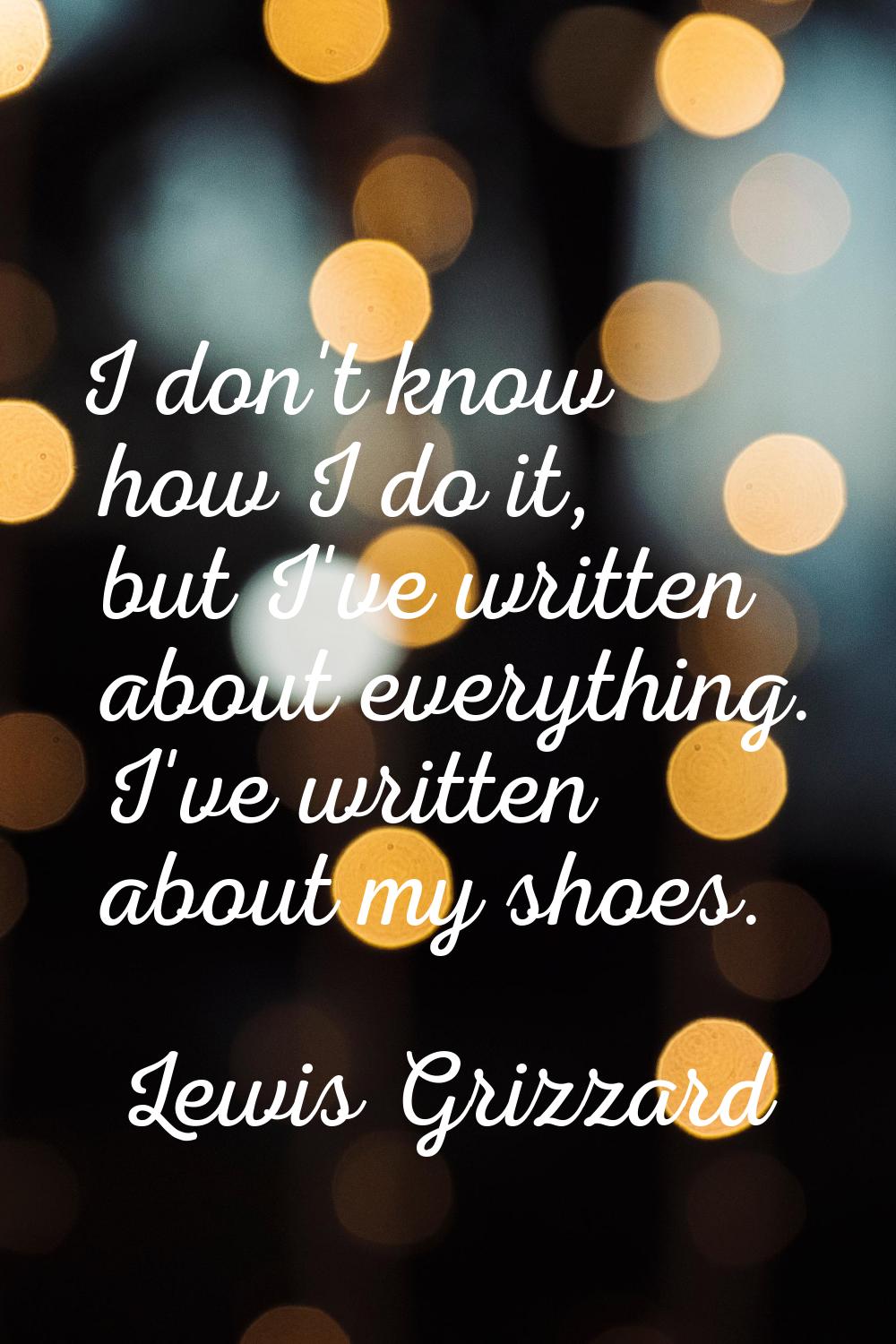 I don't know how I do it, but I've written about everything. I've written about my shoes.