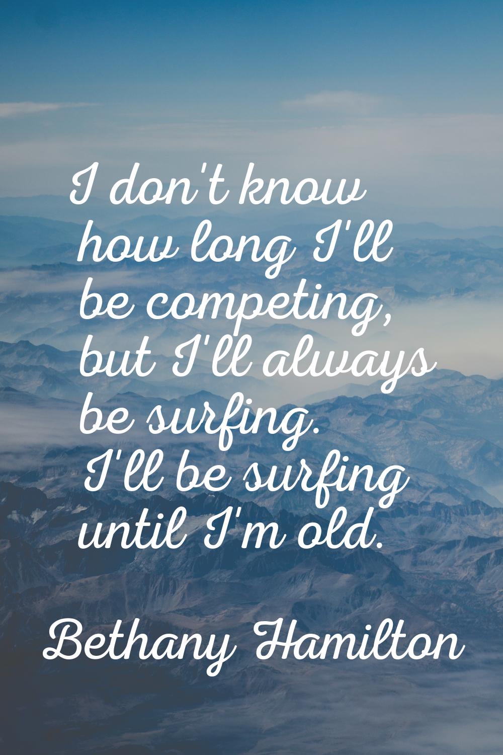 I don't know how long I'll be competing, but I'll always be surfing. I'll be surfing until I'm old.