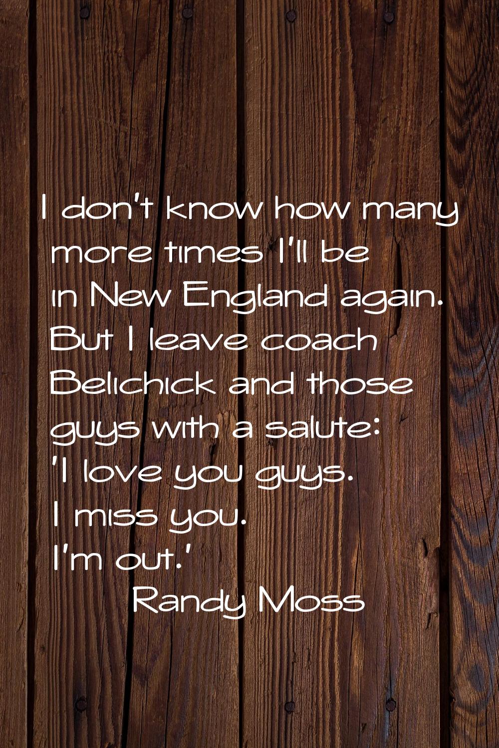 I don't know how many more times I'll be in New England again. But I leave coach Belichick and thos