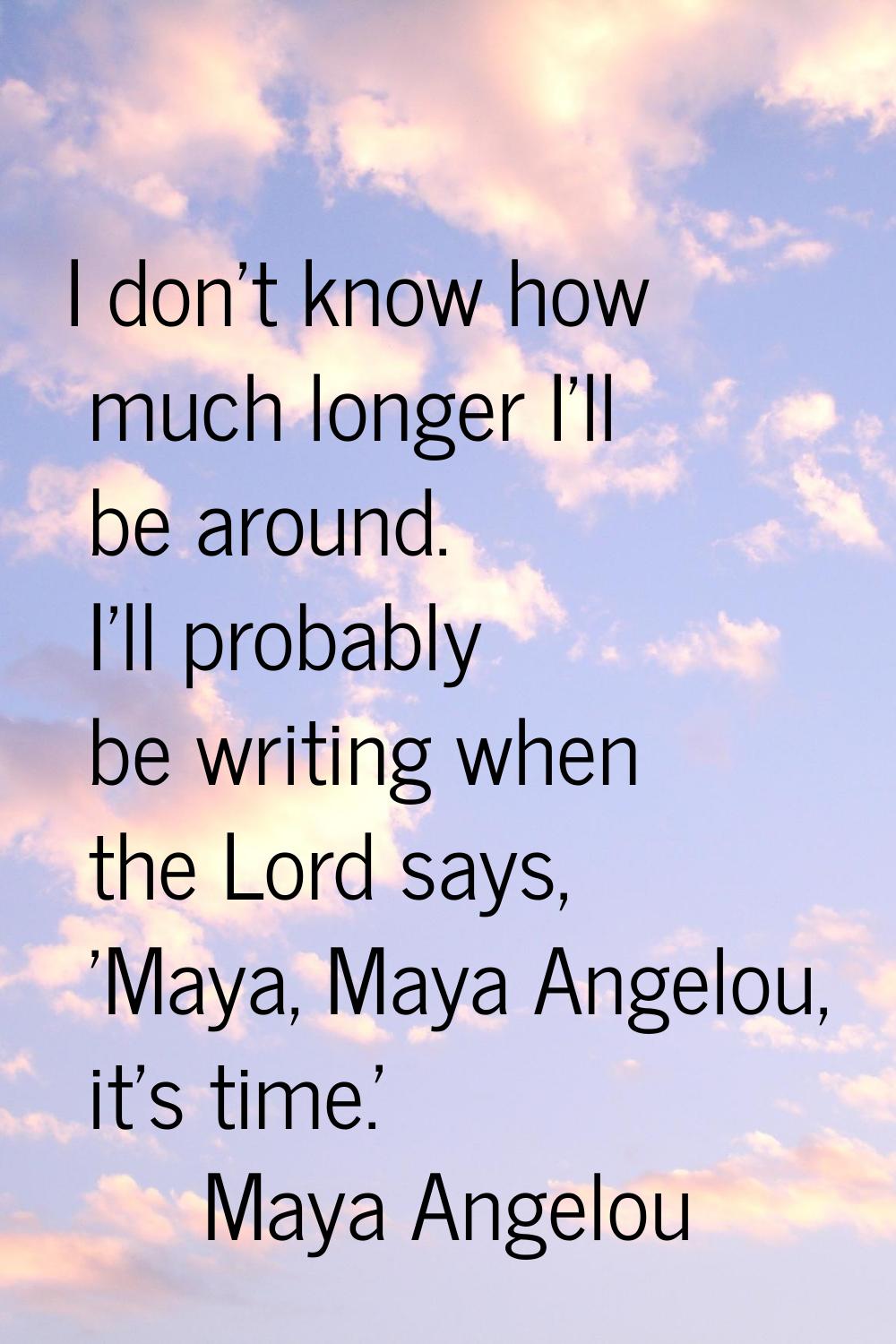 I don't know how much longer I'll be around. I'll probably be writing when the Lord says, 'Maya, Ma
