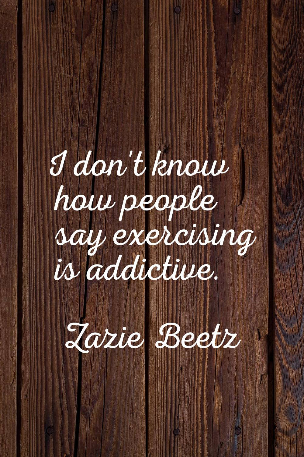 I don't know how people say exercising is addictive.