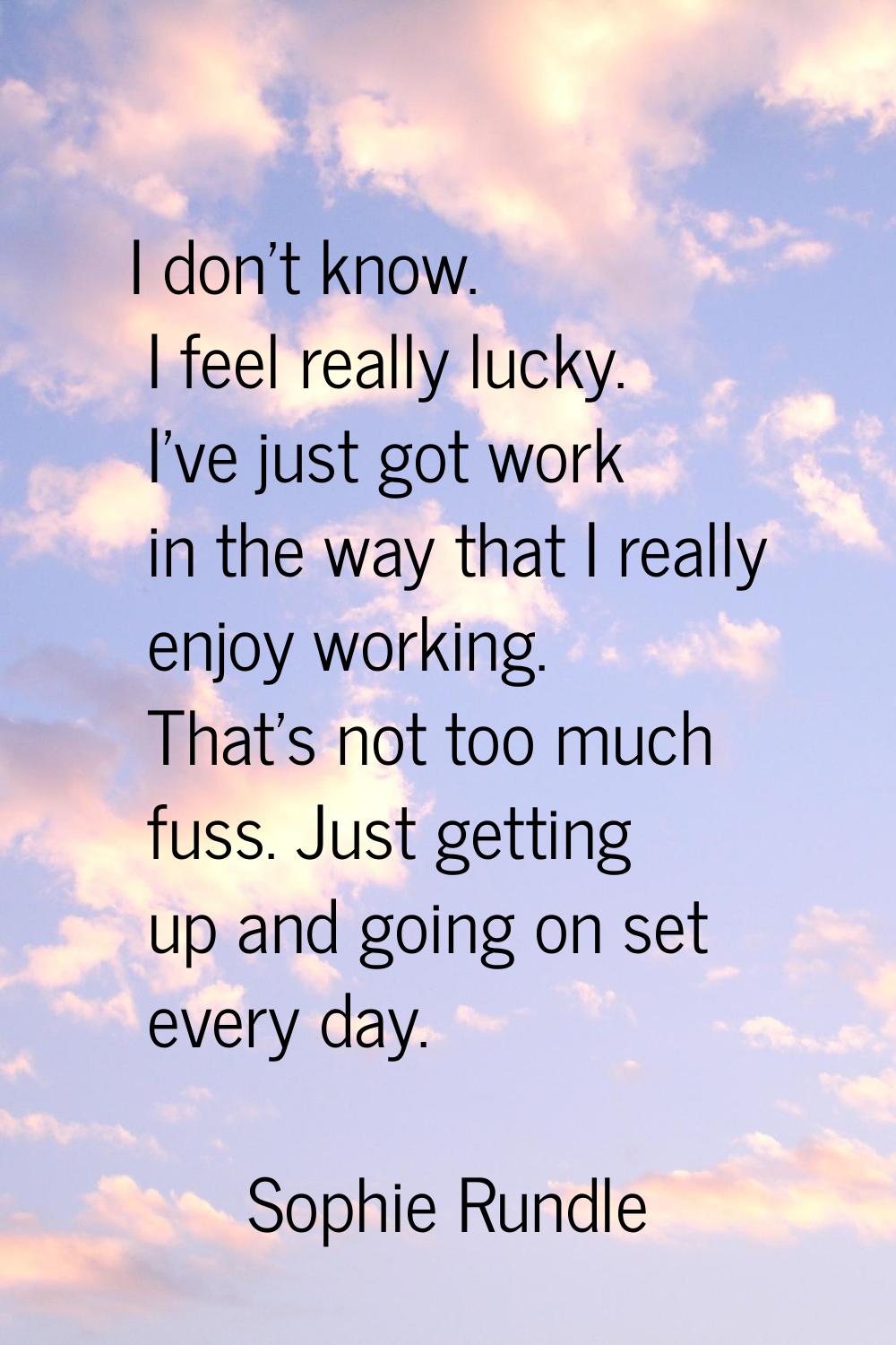 I don't know. I feel really lucky. I've just got work in the way that I really enjoy working. That'