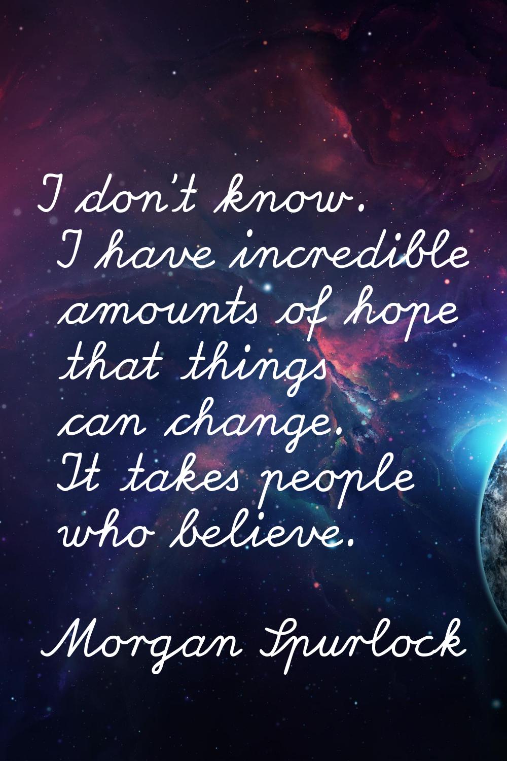 I don't know. I have incredible amounts of hope that things can change. It takes people who believe