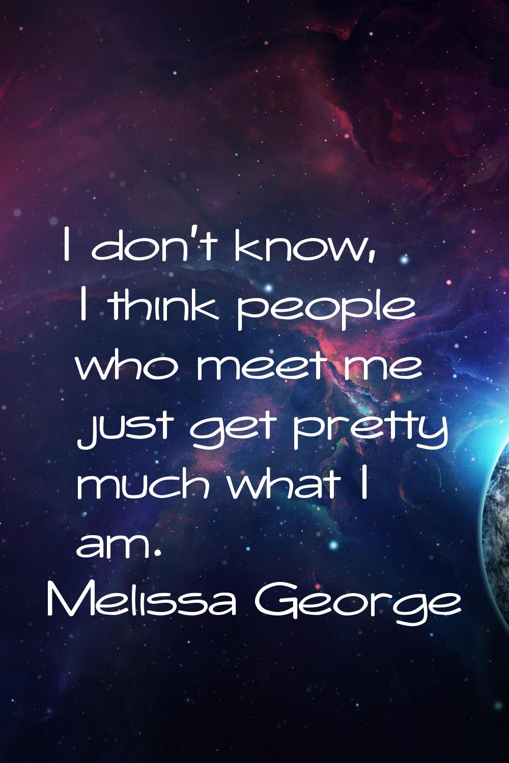 I don't know, I think people who meet me just get pretty much what I am.