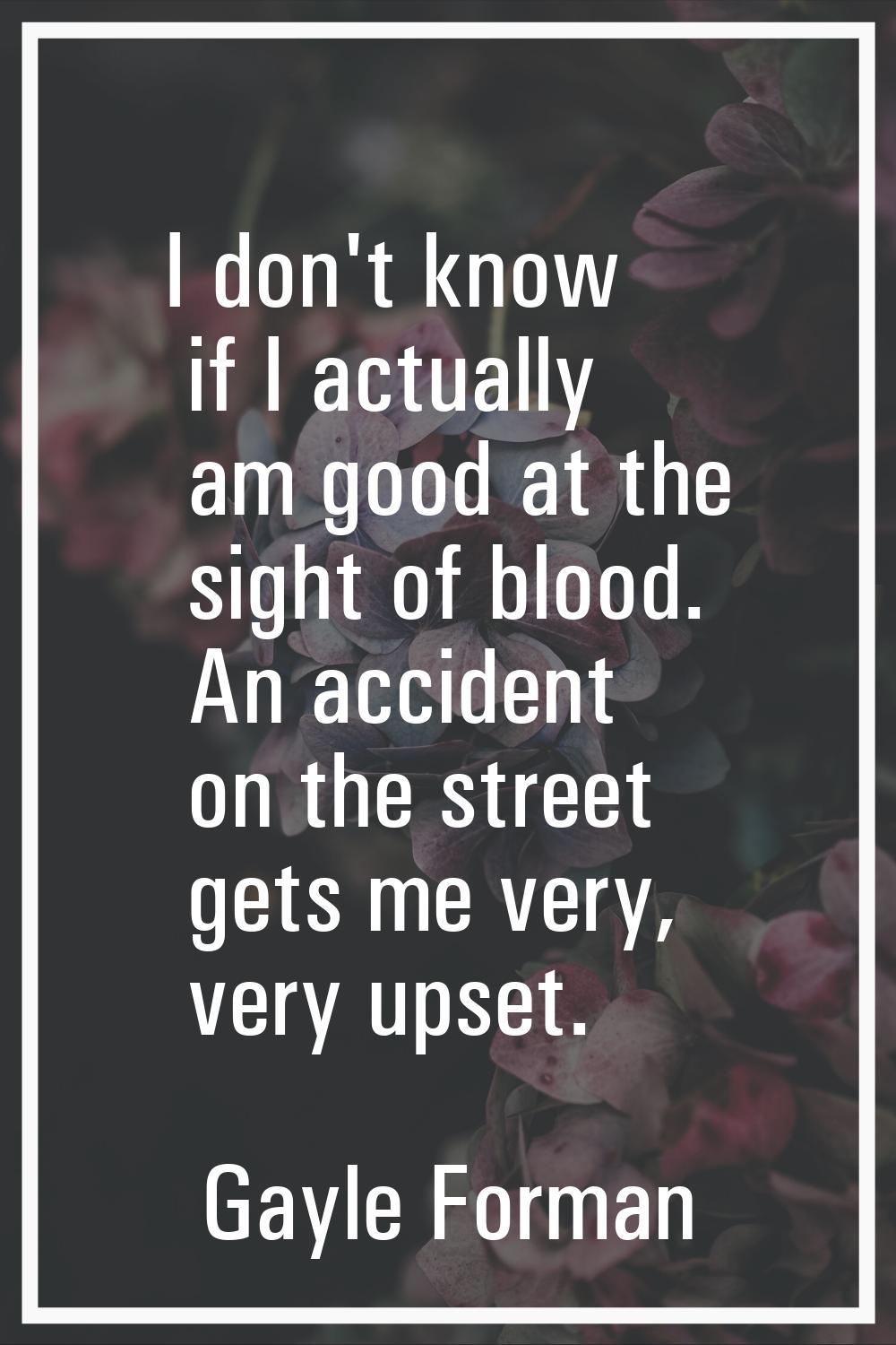 I don't know if I actually am good at the sight of blood. An accident on the street gets me very, v