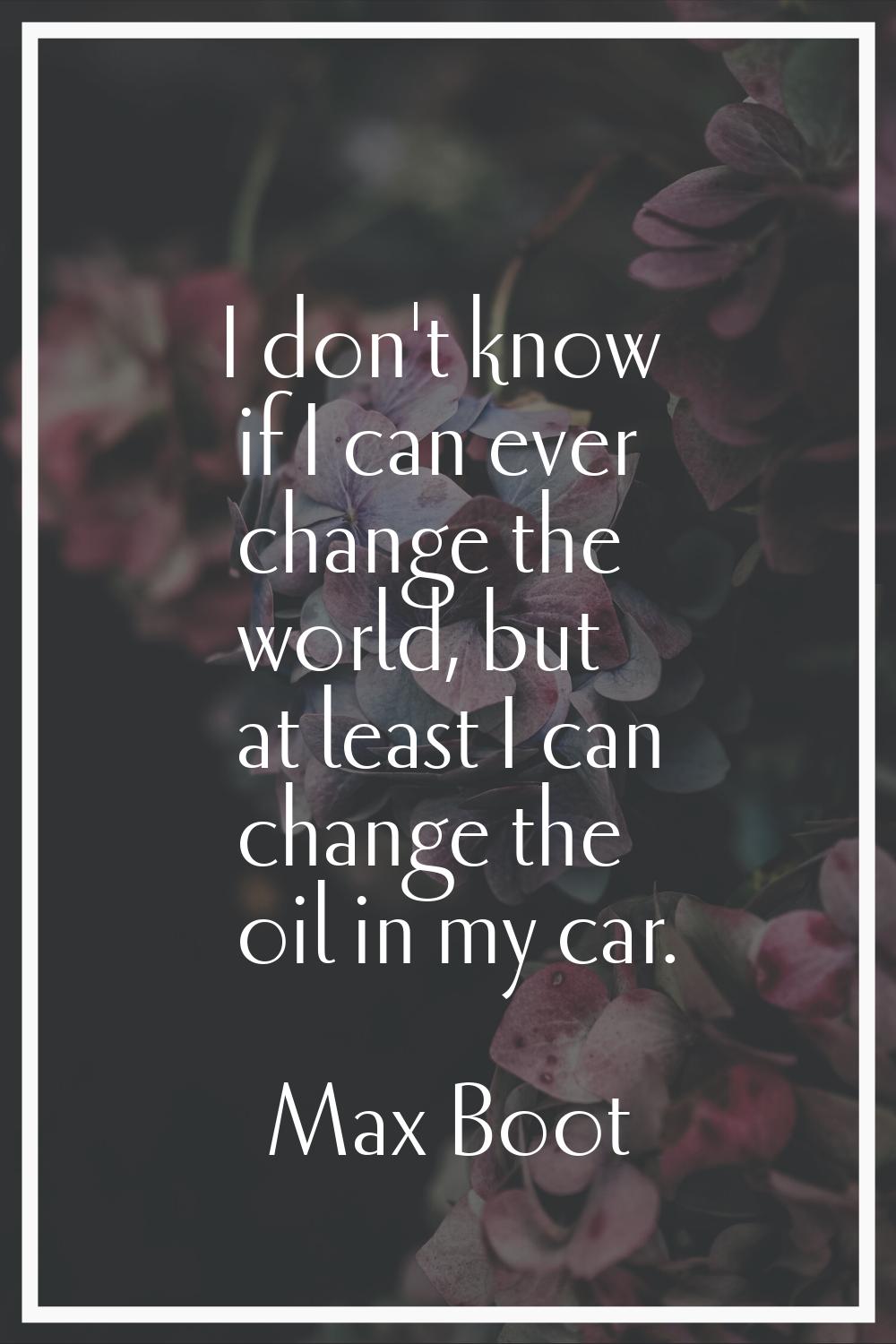 I don't know if I can ever change the world, but at least I can change the oil in my car.