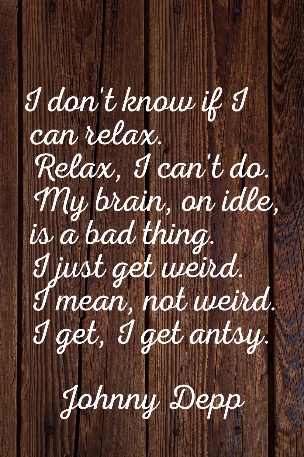 I don't know if I can relax. Relax, I can't do. My brain, on idle, is a bad thing. I just get weird