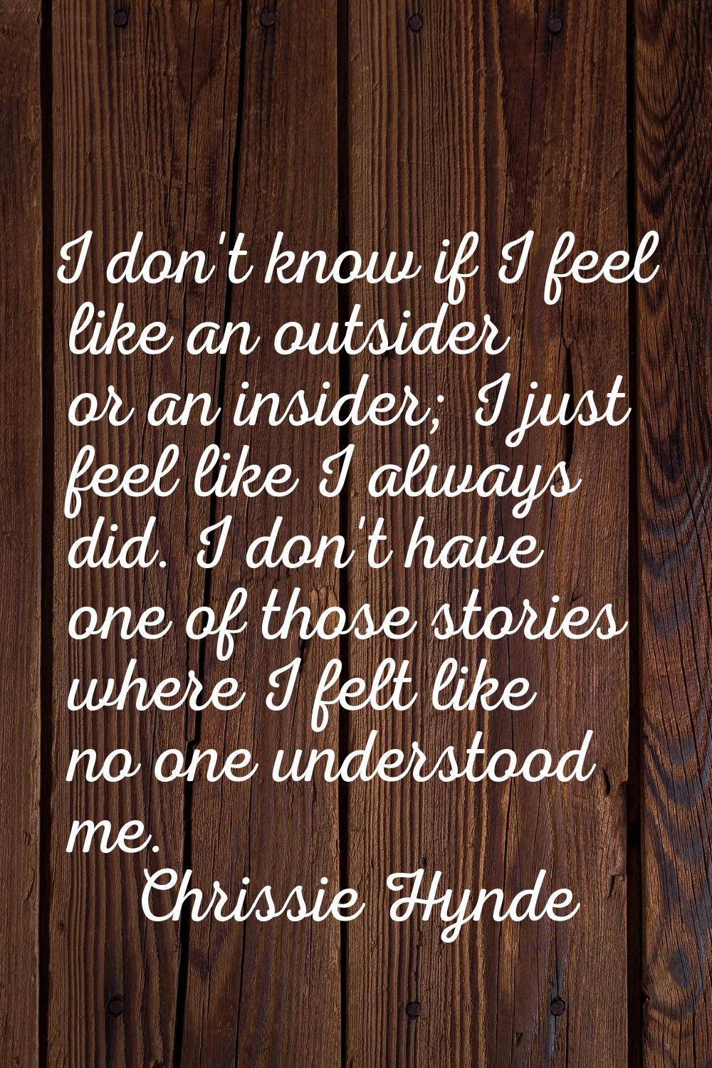 I don't know if I feel like an outsider or an insider; I just feel like I always did. I don't have 