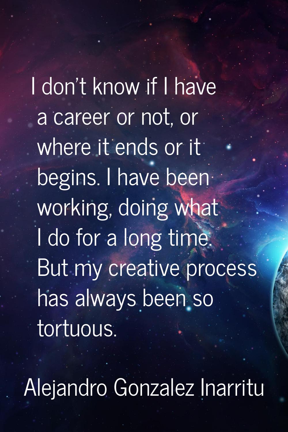 I don't know if I have a career or not, or where it ends or it begins. I have been working, doing w