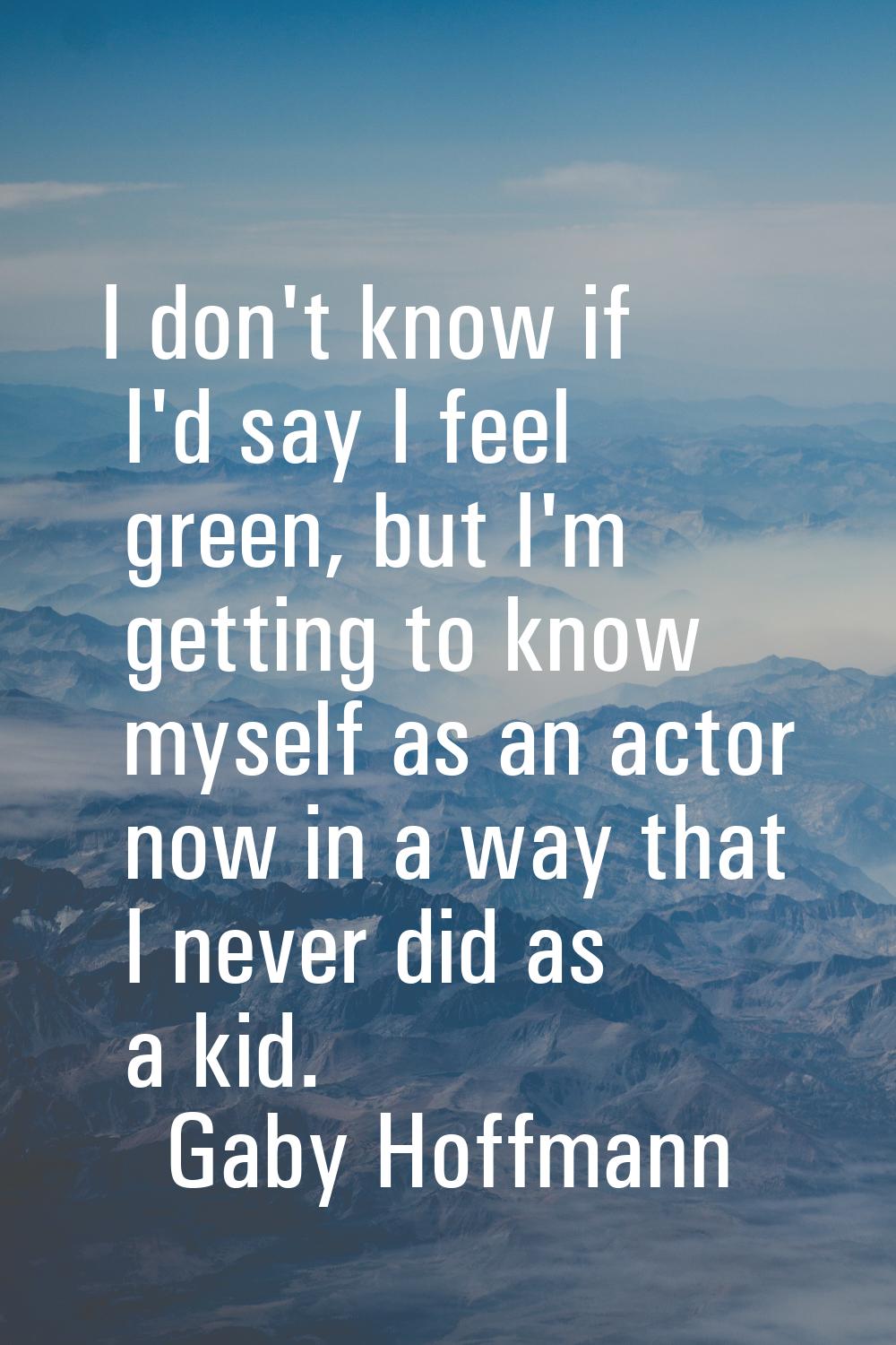 I don't know if I'd say I feel green, but I'm getting to know myself as an actor now in a way that 