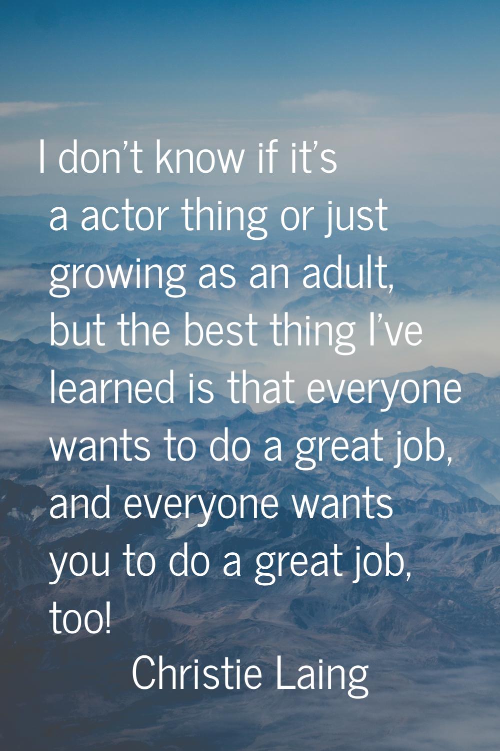I don't know if it's a actor thing or just growing as an adult, but the best thing I've learned is 