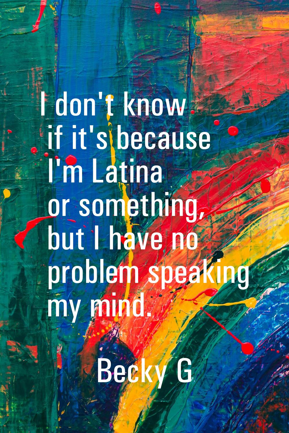 I don't know if it's because I'm Latina or something, but I have no problem speaking my mind.