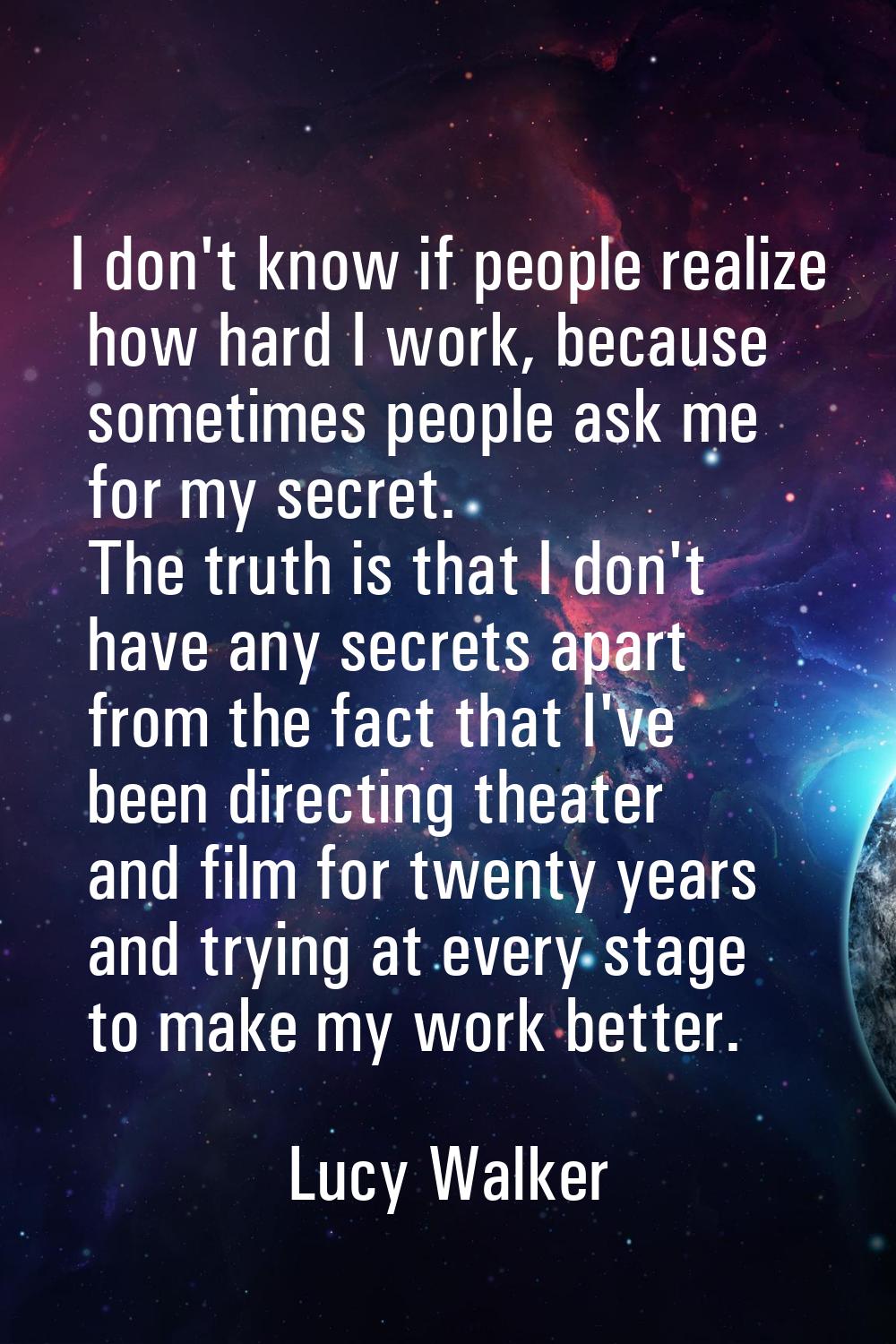 I don't know if people realize how hard I work, because sometimes people ask me for my secret. The 