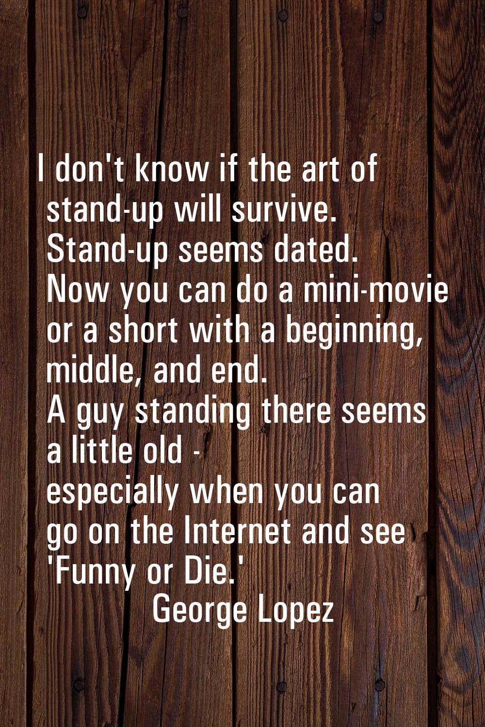 I don't know if the art of stand-up will survive. Stand-up seems dated. Now you can do a mini-movie