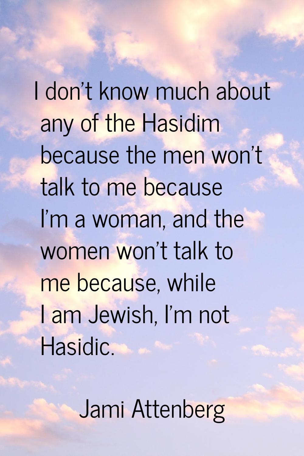 I don't know much about any of the Hasidim because the men won't talk to me because I'm a woman, an