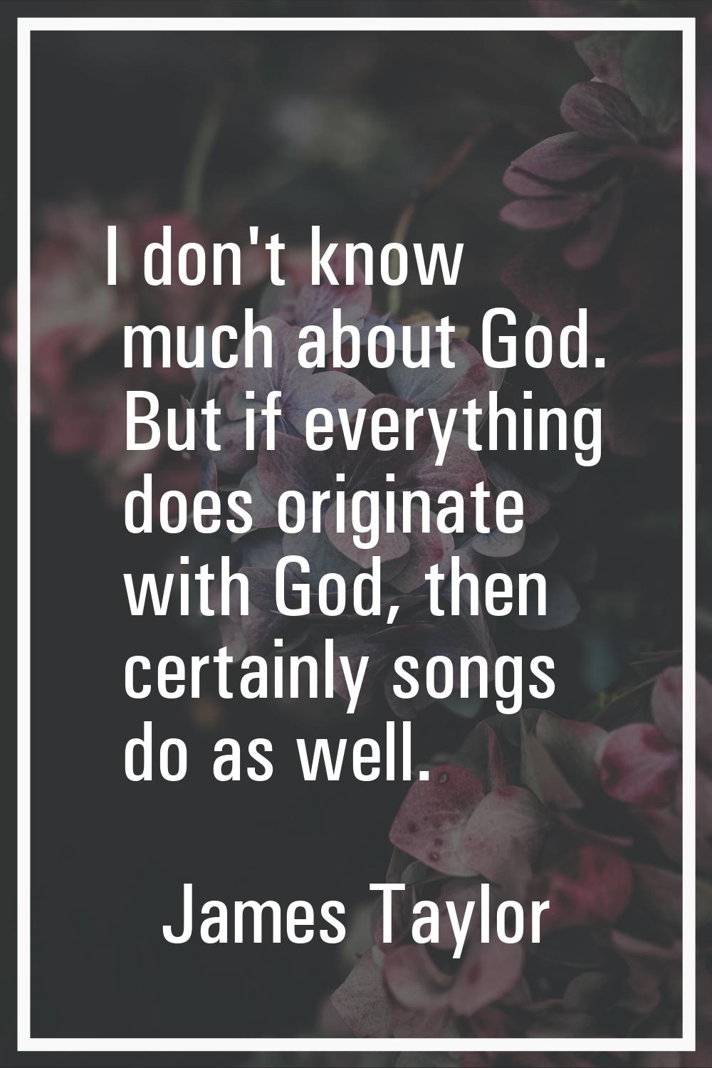 I don't know much about God. But if everything does originate with God, then certainly songs do as 