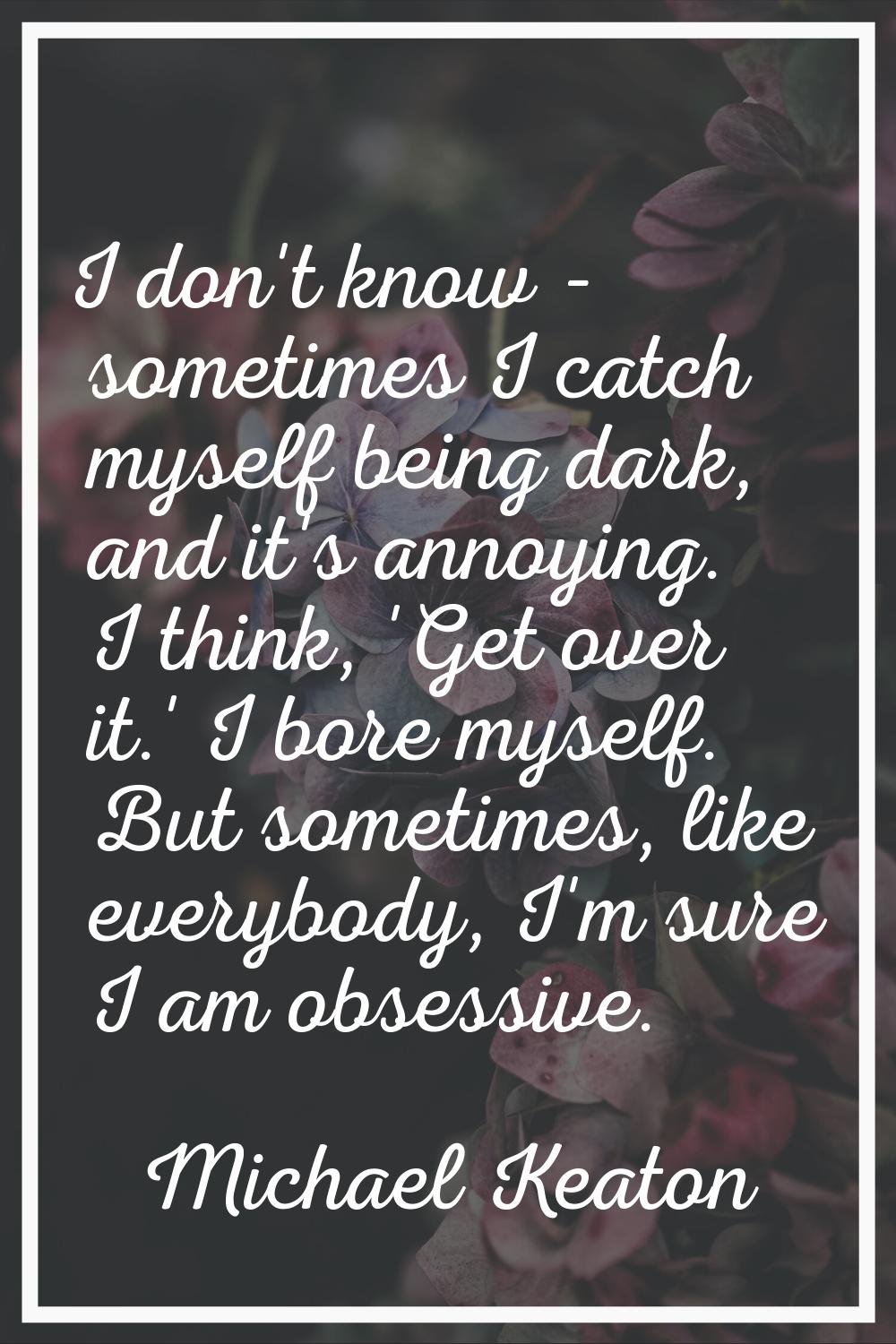 I don't know - sometimes I catch myself being dark, and it's annoying. I think, 'Get over it.' I bo