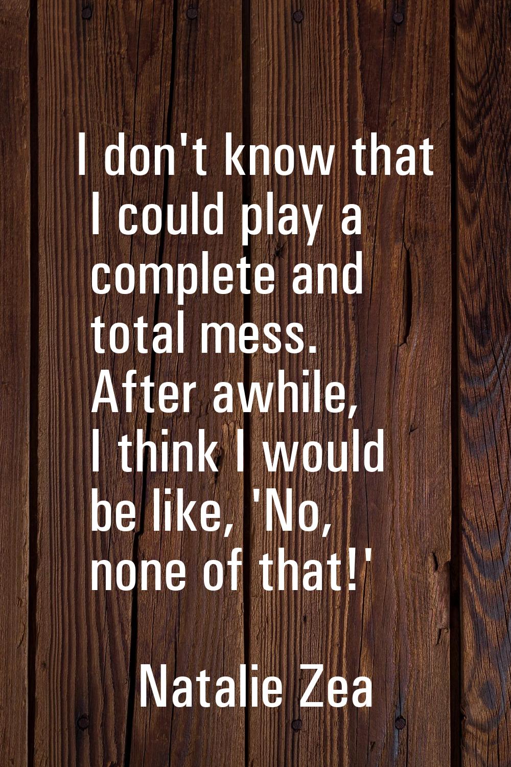 I don't know that I could play a complete and total mess. After awhile, I think I would be like, 'N