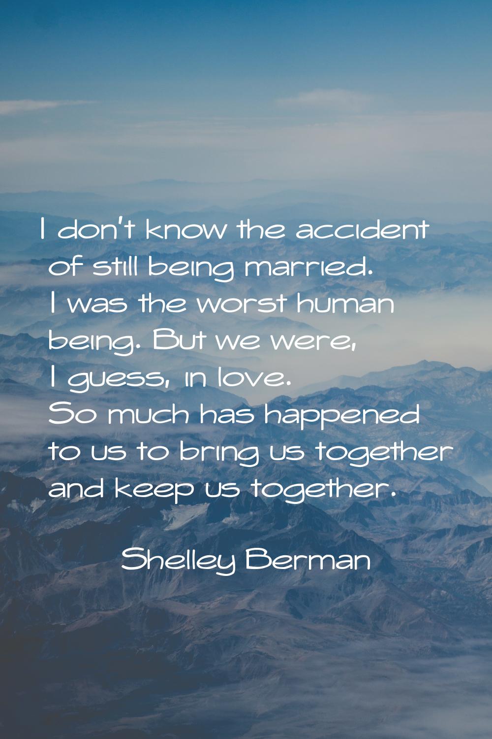 I don't know the accident of still being married. I was the worst human being. But we were, I guess