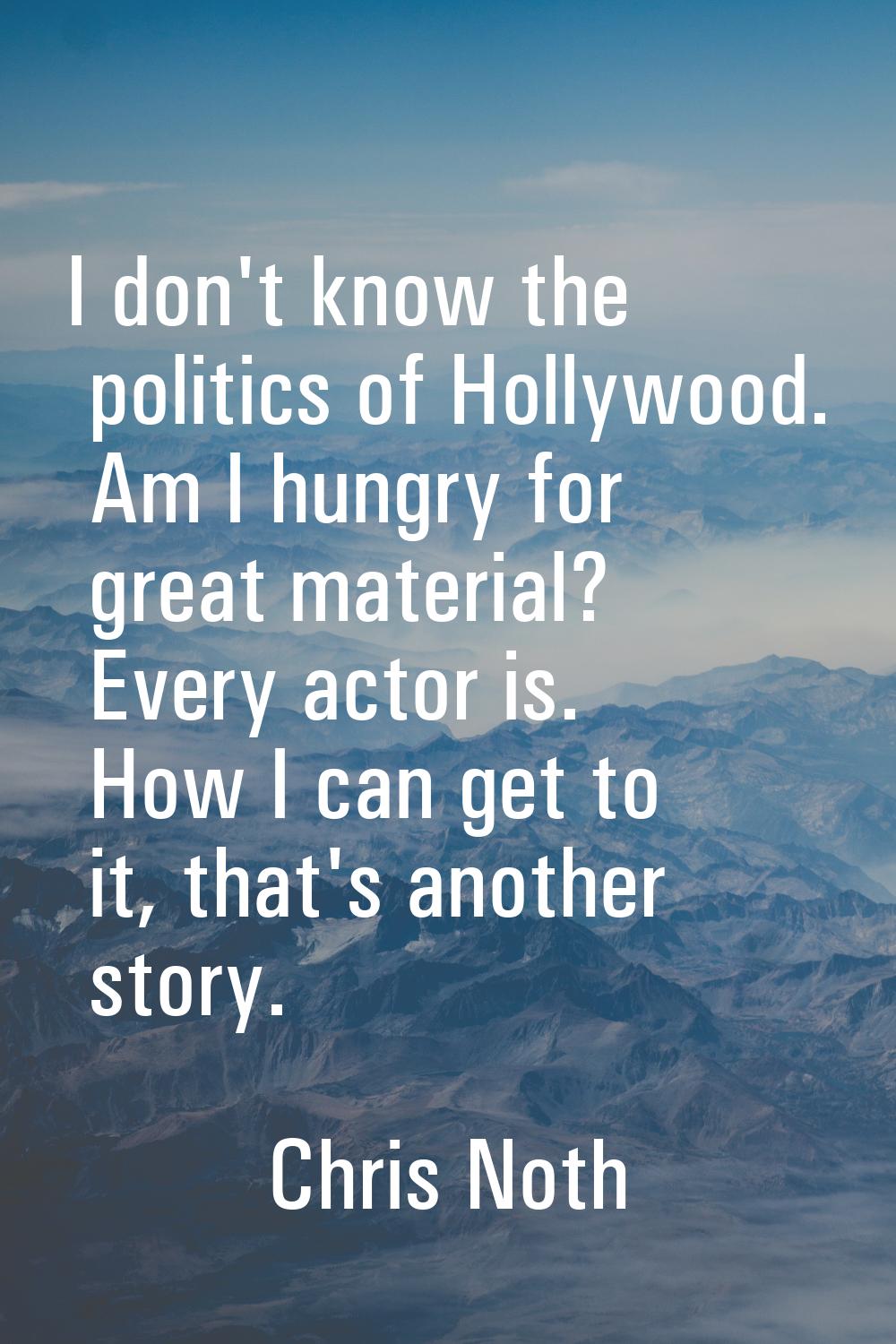 I don't know the politics of Hollywood. Am I hungry for great material? Every actor is. How I can g