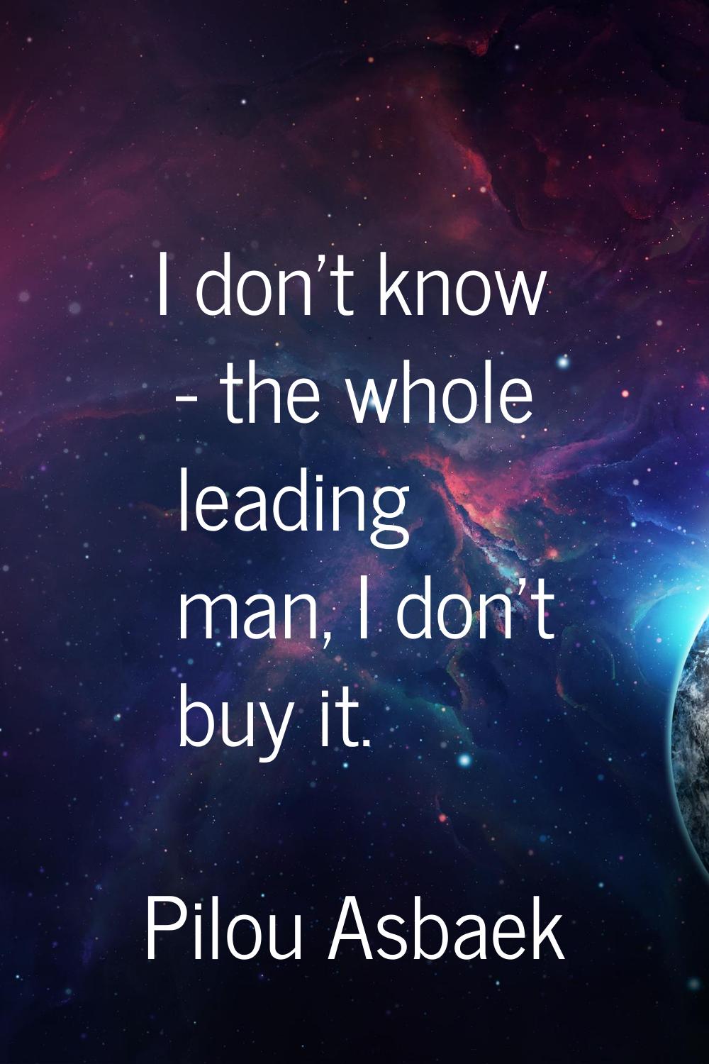 I don't know - the whole leading man, I don't buy it.