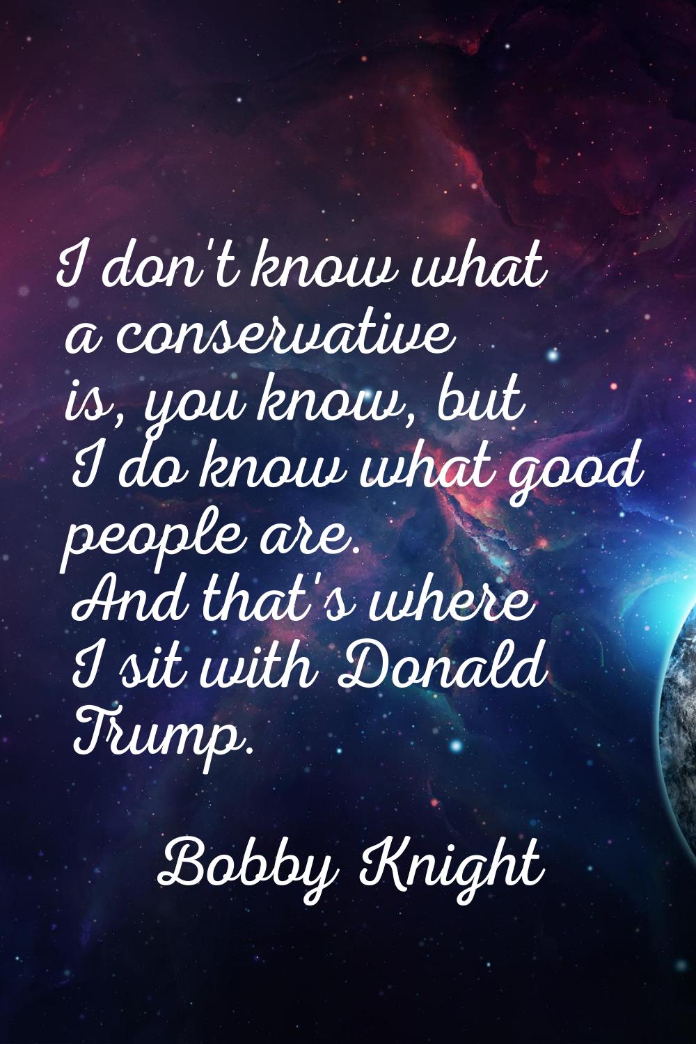 I don't know what a conservative is, you know, but I do know what good people are. And that's where