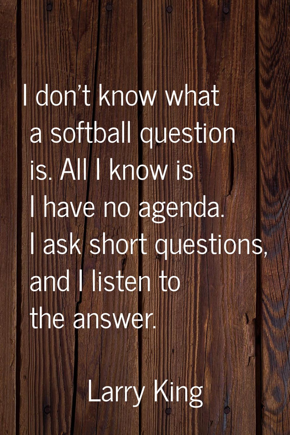 I don't know what a softball question is. All I know is I have no agenda. I ask short questions, an