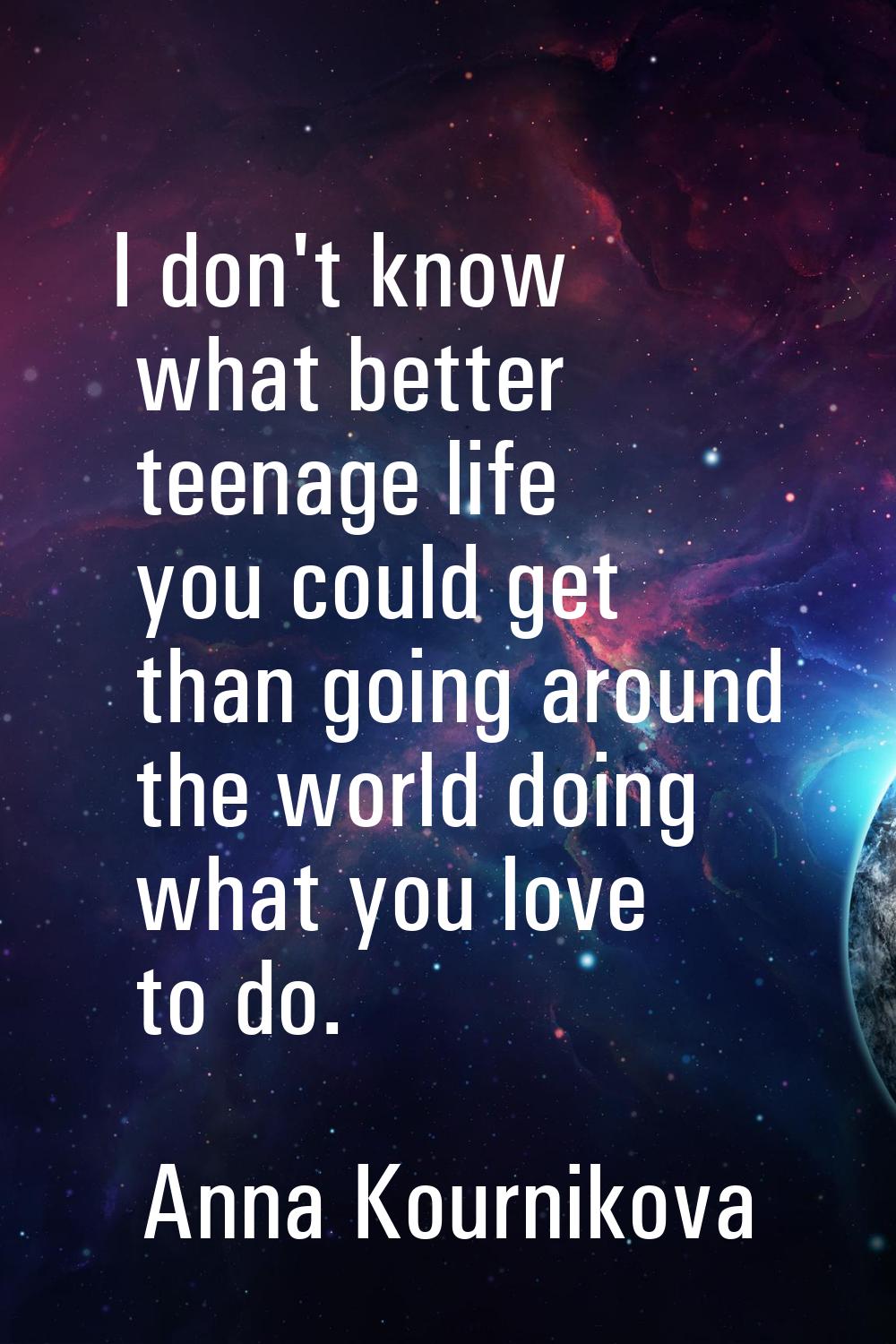 I don't know what better teenage life you could get than going around the world doing what you love
