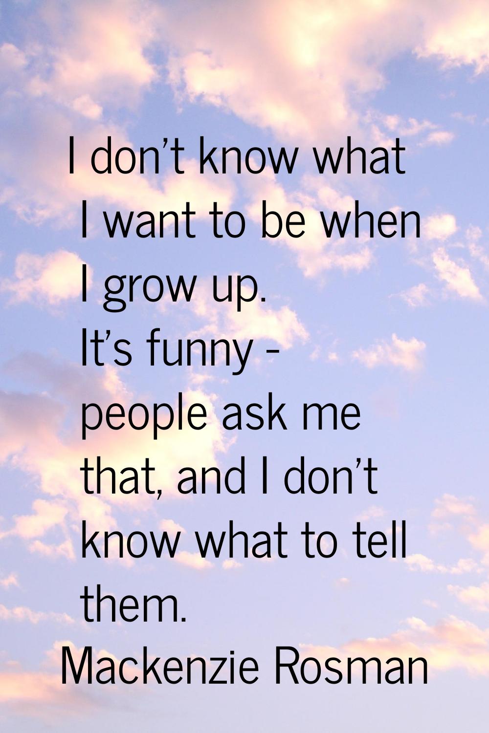 I don't know what I want to be when I grow up. It's funny - people ask me that, and I don't know wh