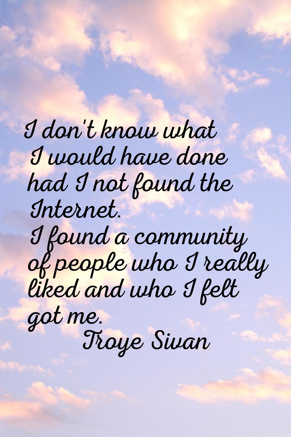 I don't know what I would have done had I not found the Internet. I found a community of people who