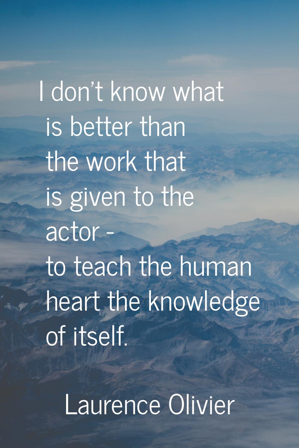 I don't know what is better than the work that is given to the actor - to teach the human heart the