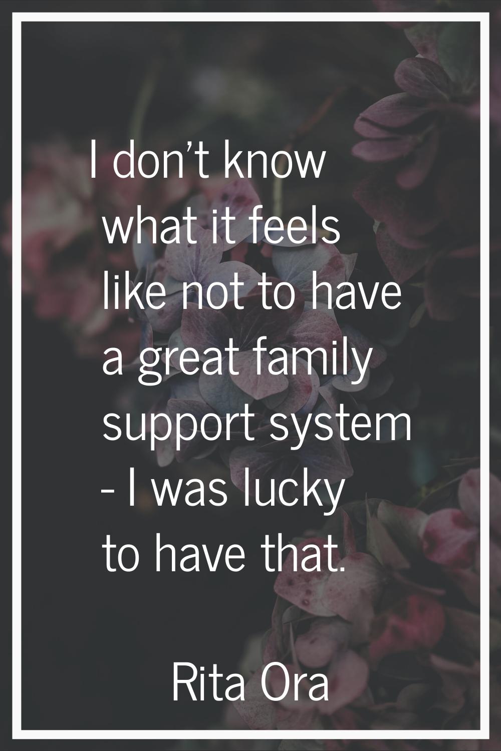 I don't know what it feels like not to have a great family support system - I was lucky to have tha