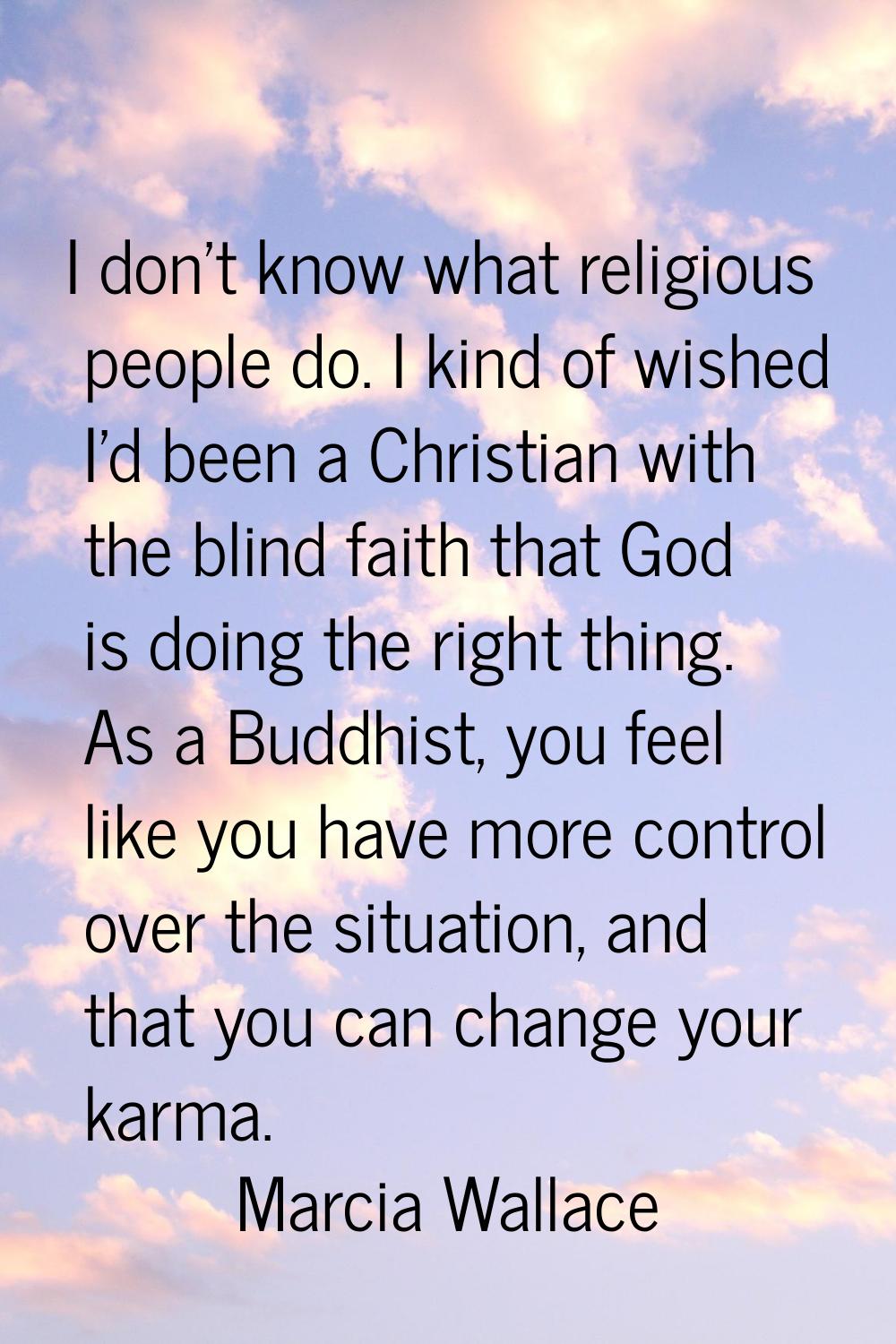 I don't know what religious people do. I kind of wished I'd been a Christian with the blind faith t