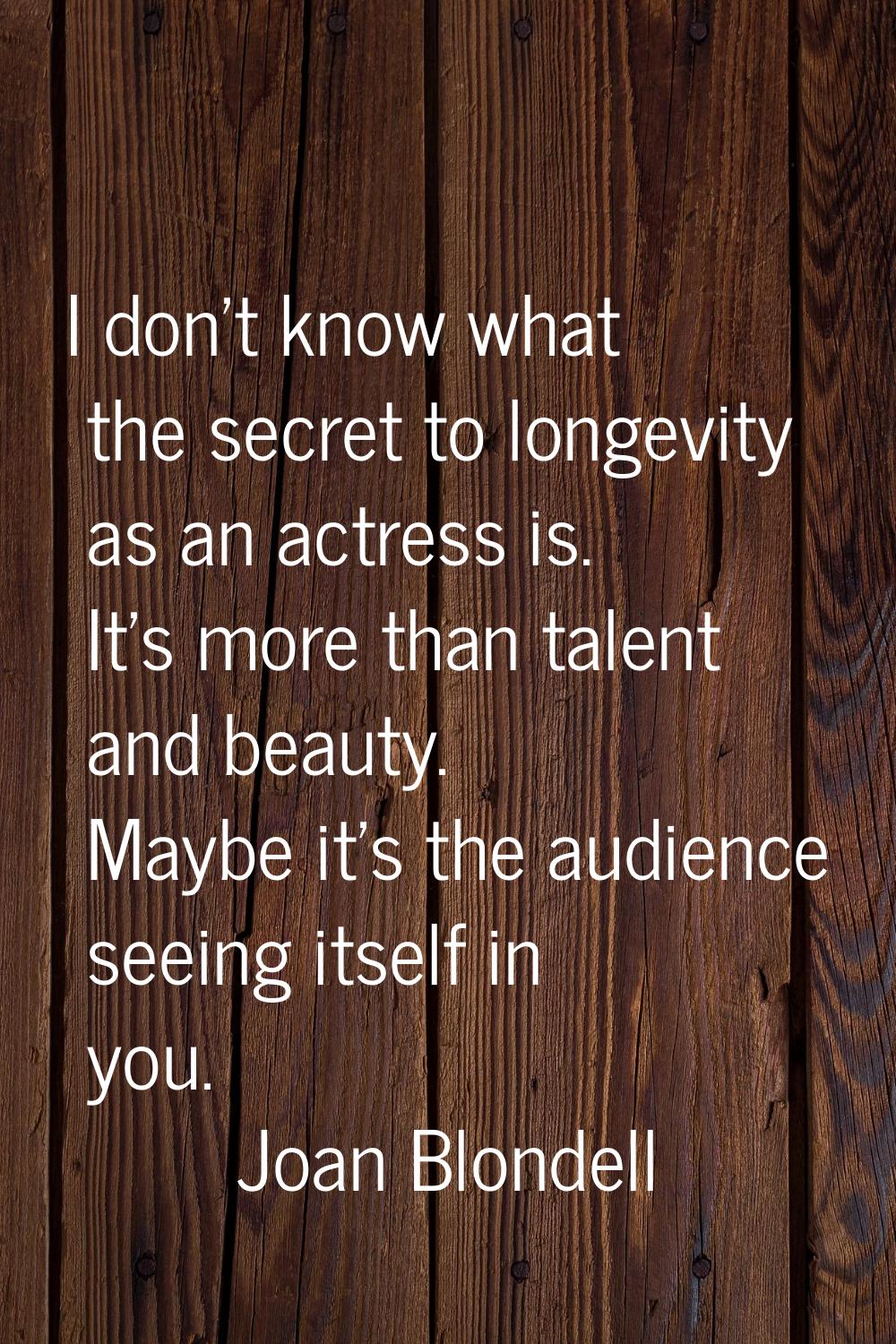 I don't know what the secret to longevity as an actress is. It's more than talent and beauty. Maybe