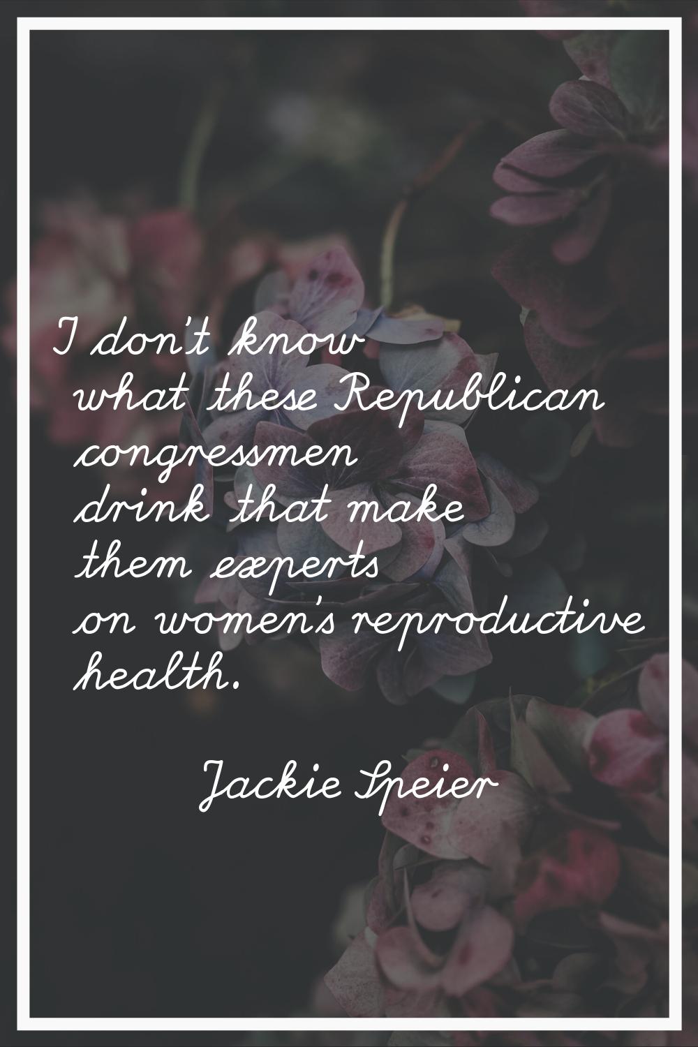 I don't know what these Republican congressmen drink that make them experts on women's reproductive