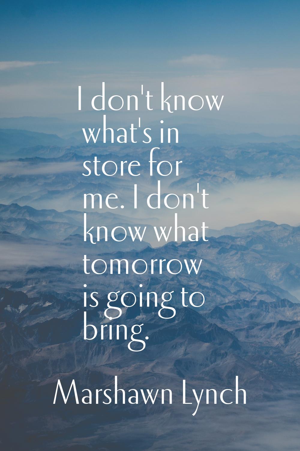 I don't know what's in store for me. I don't know what tomorrow is going to bring.