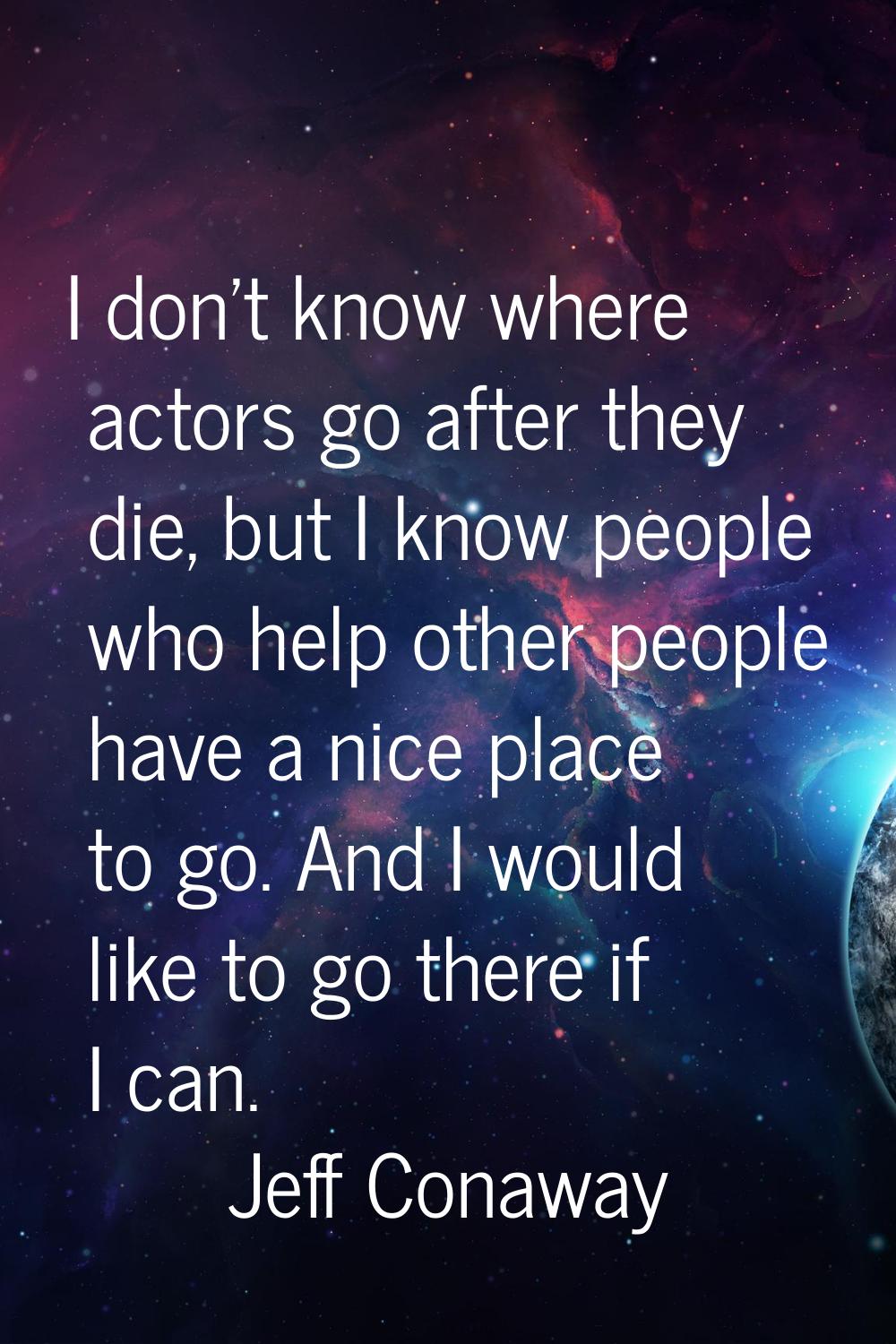 I don't know where actors go after they die, but I know people who help other people have a nice pl